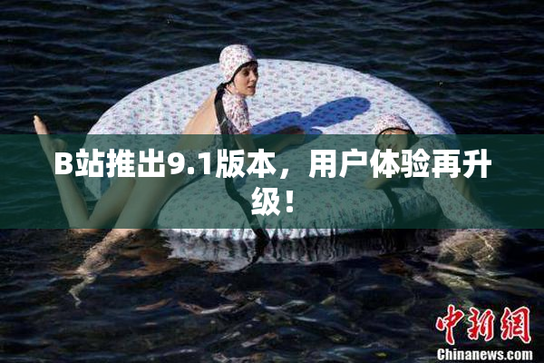 B站推出9.1版本，用户体验再升级！