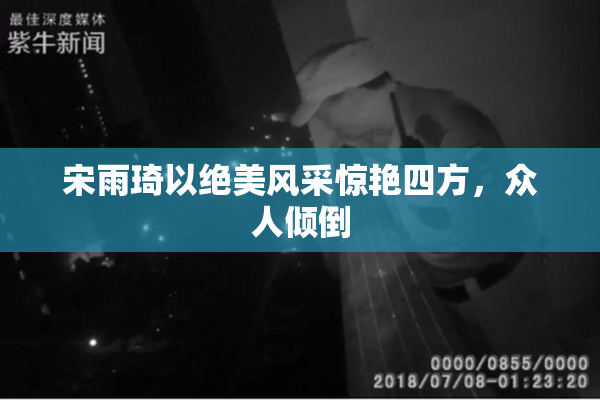 宋雨琦以绝美风采惊艳四方，众人倾倒