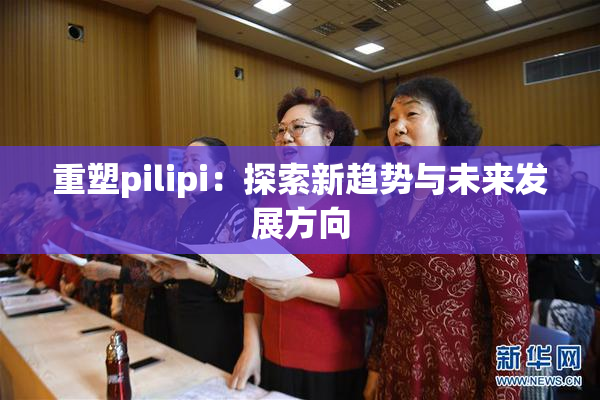 重塑pilipi：探索新趋势与未来发展方向
