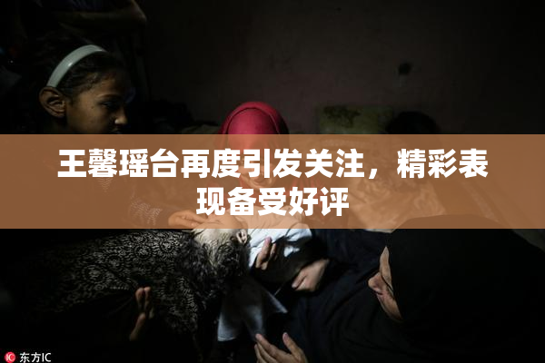 王馨瑶台再度引发关注，精彩表现备受好评