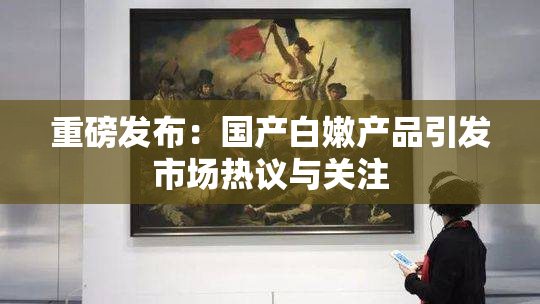 重磅发布：国产白嫩产品引发市场热议与关注
