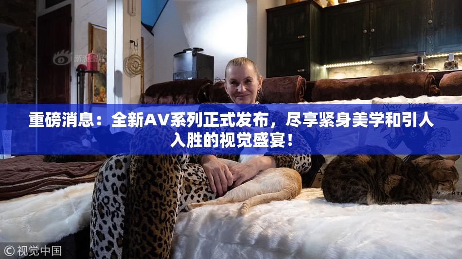 重磅消息：全新AV系列正式发布，尽享紧身美学和引人入胜的视觉盛宴！