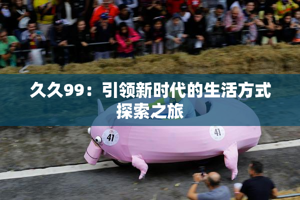 久久99：引领新时代的生活方式探索之旅