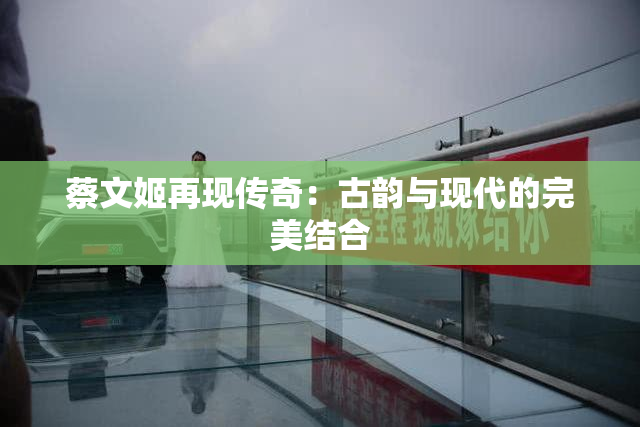 蔡文姬再现传奇：古韵与现代的完美结合