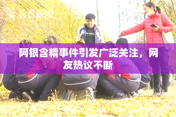 阿银含精事件引发广泛关注，网友热议不断