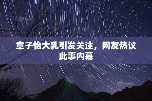 章子怡大乳引发关注，网友热议此事内幕