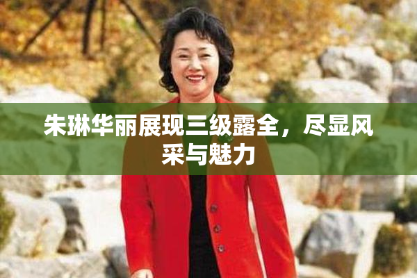 朱琳华丽展现三级露全，尽显风采与魅力
