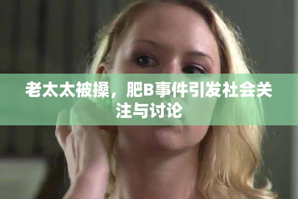 老太太被搡，肥B事件引发社会关注与讨论