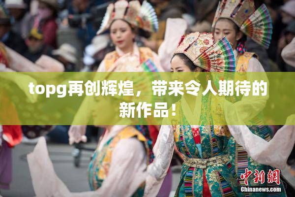 topg再创辉煌，带来令人期待的新作品！