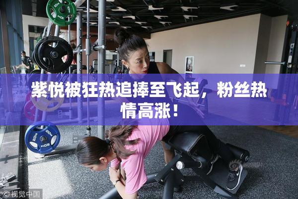 紫悦被狂热追捧至飞起，粉丝热情高涨！