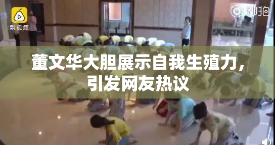 董文华大胆展示自我生殖力，引发网友热议