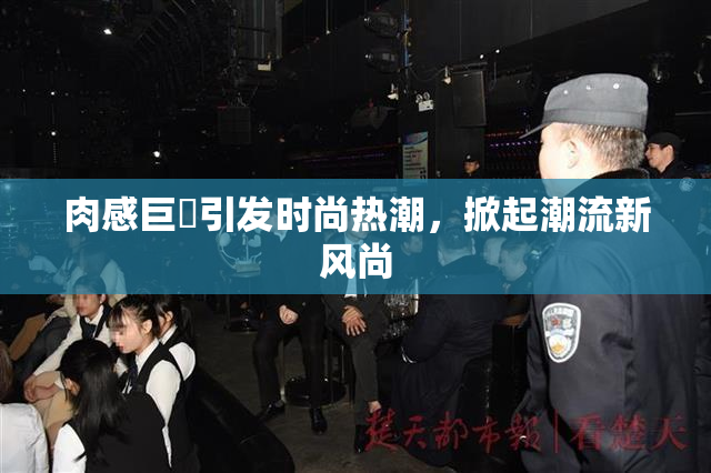 肉感巨凥引发时尚热潮，掀起潮流新风尚