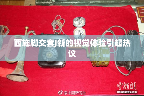 西施脚交套J新的视觉体验引起热议