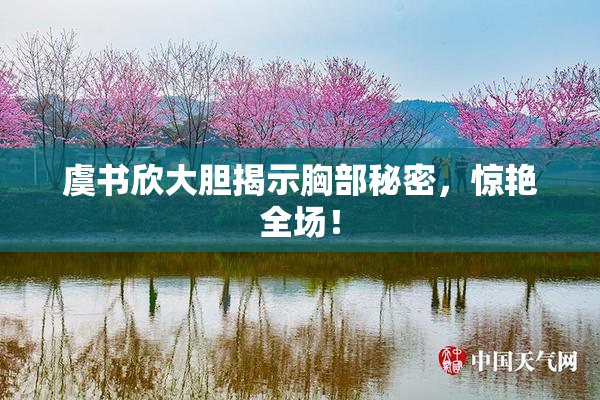 虞书欣大胆揭示胸部秘密，惊艳全场！