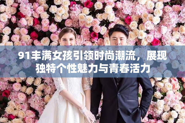 91丰满女孩引领时尚潮流，展现独特个性魅力与青春活力