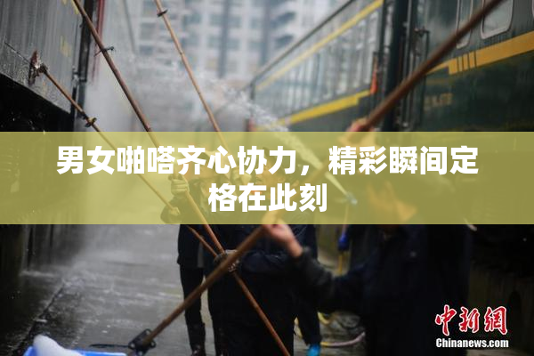 男女啪嗒齐心协力，精彩瞬间定格在此刻