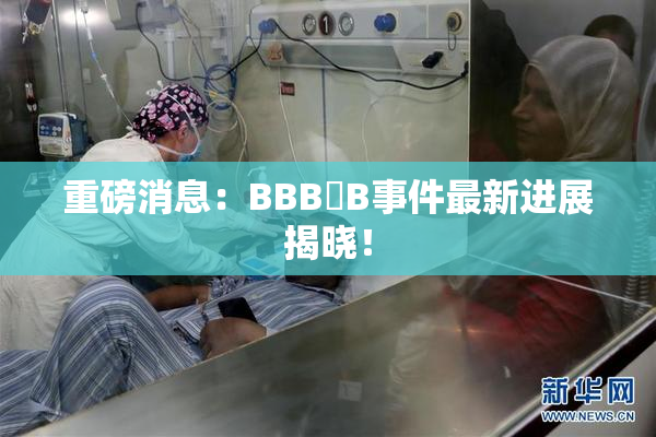 重磅消息：BBB槡B事件最新进展揭晓！
