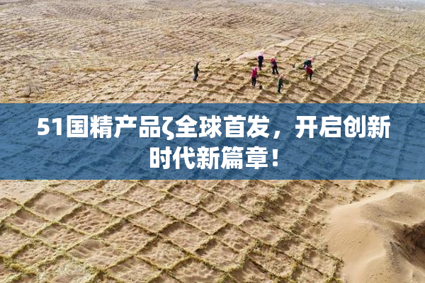 51国精产品ζ全球首发，开启创新时代新篇章！