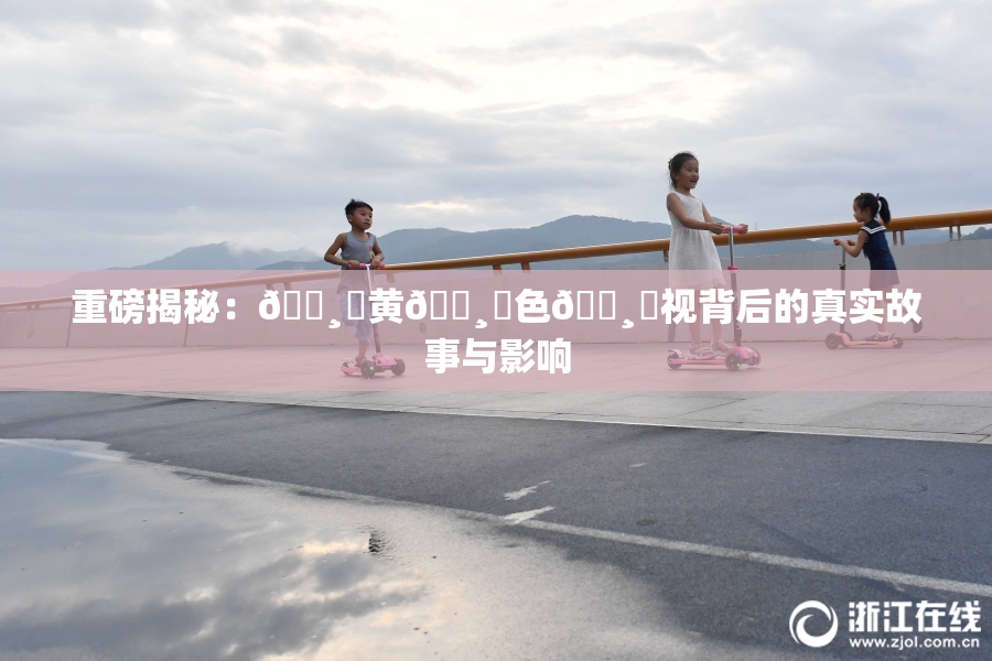 重磅揭秘：🌸‌黄🌸‌色🌸‌视背后的真实故事与影响