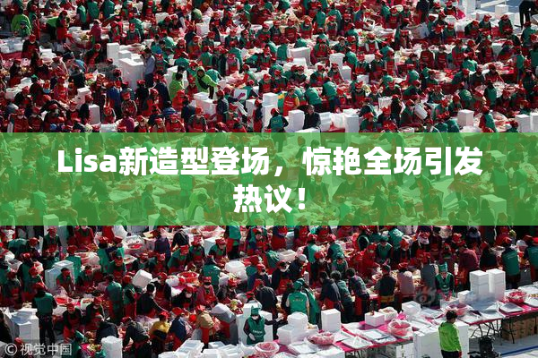 Lisa新造型登场，惊艳全场引发热议！