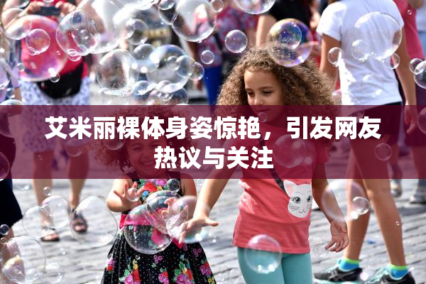 艾米丽裸体身姿惊艳，引发网友热议与关注