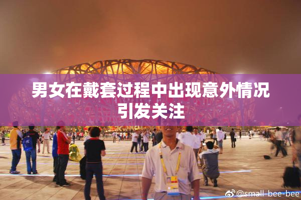 男女在戴套过程中出现意外情况引发关注