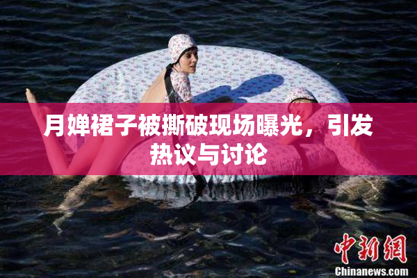 月婵裙子被撕破现场曝光，引发热议与讨论