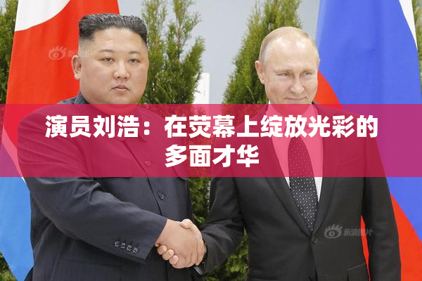 演员刘浩：在荧幕上绽放光彩的多面才华