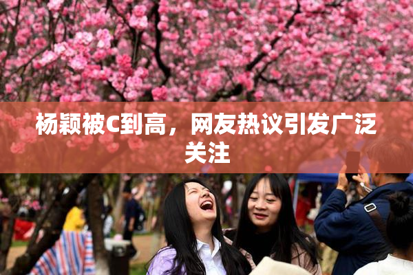 杨颖被C到高，网友热议引发广泛关注