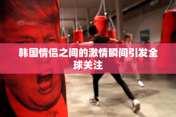 韩国情侣之间的激情瞬间引发全球关注