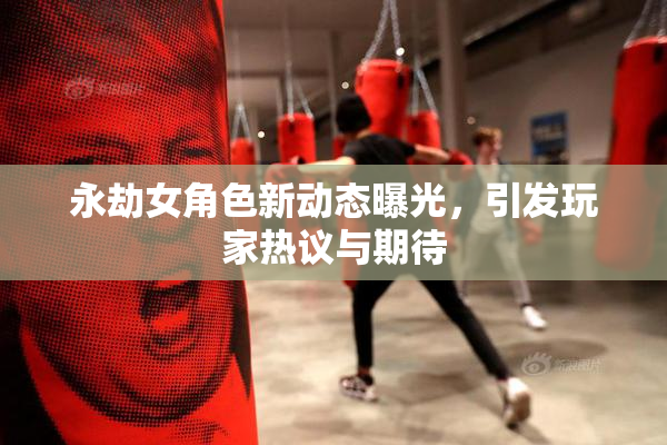 永劫女角色新动态曝光，引发玩家热议与期待