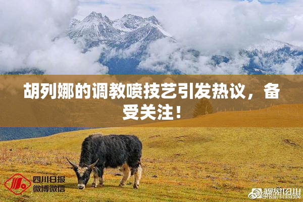 胡列娜的调教喷技艺引发热议，备受关注！