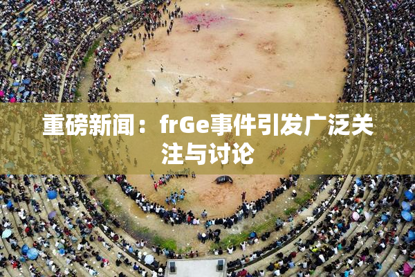 重磅新闻：frGe事件引发广泛关注与讨论