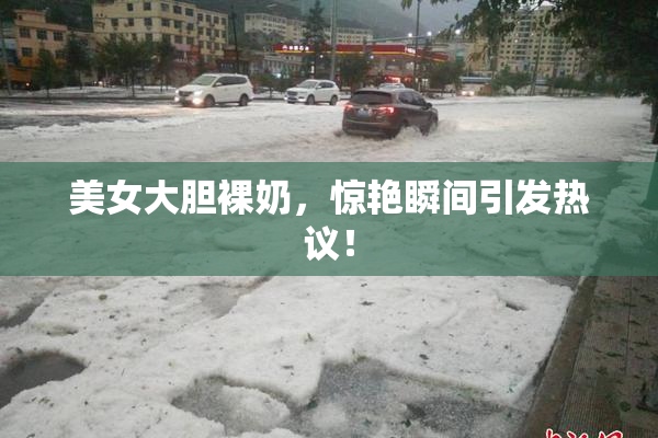 美女大胆裸奶，惊艳瞬间引发热议！