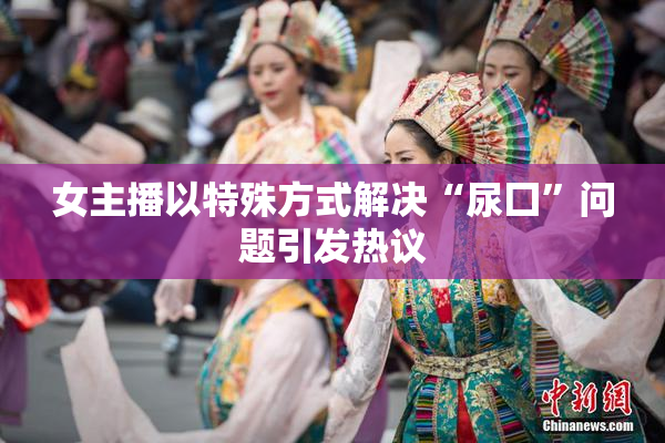 女主播以特殊方式解决“尿囗”问题引发热议