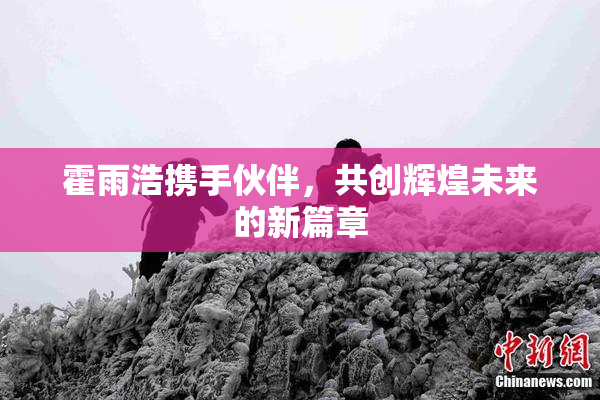 霍雨浩携手伙伴，共创辉煌未来的新篇章