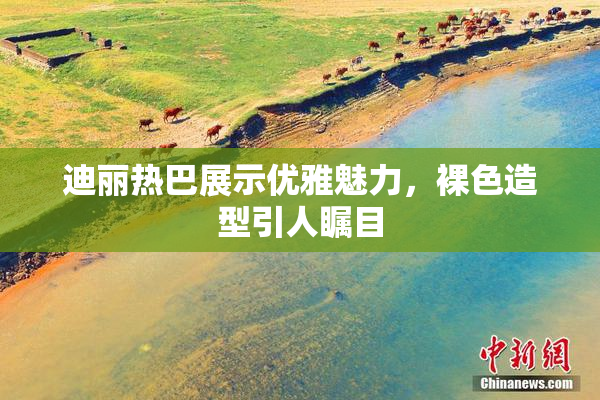 迪丽热巴展示优雅魅力，裸色造型引人瞩目