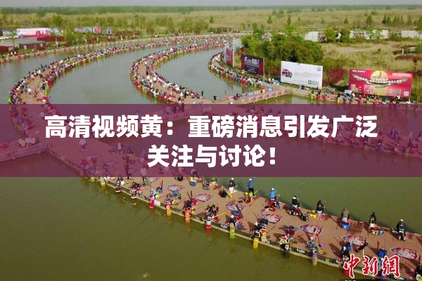 高清视频黄：重磅消息引发广泛关注与讨论！