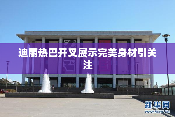 迪丽热巴开叉展示完美身材引关注