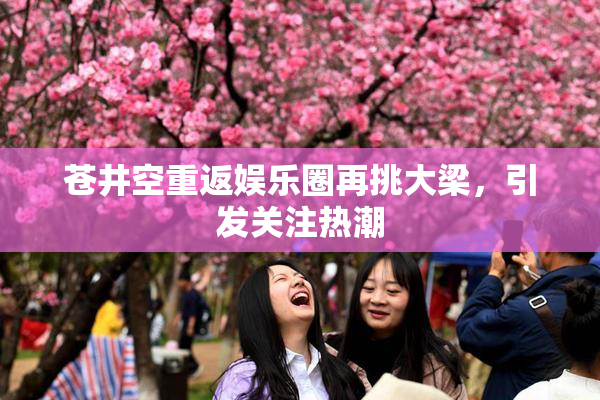 苍井空重返娱乐圈再挑大梁，引发关注热潮