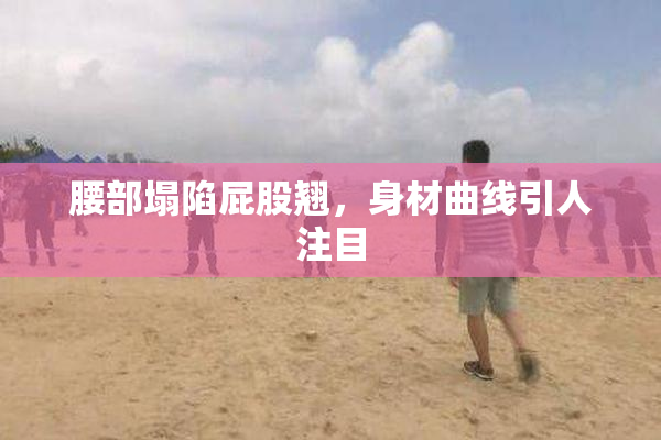 腰部塌陷屁股翘，身材曲线引人注目