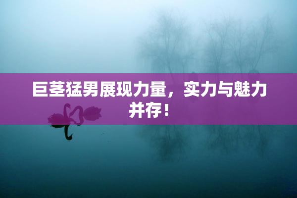 巨茎猛男展现力量，实力与魅力并存！