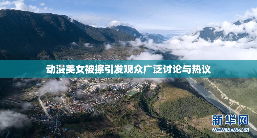 动漫美女被擦引发观众广泛讨论与热议