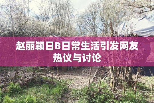 赵丽颖日B日常生活引发网友热议与讨论