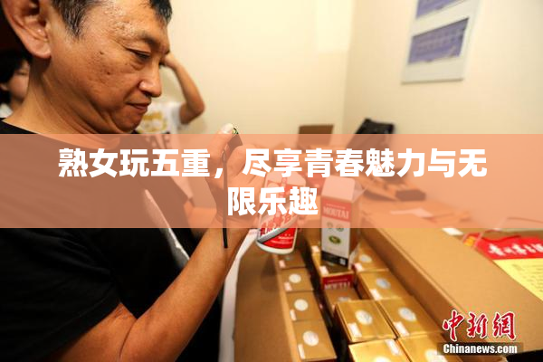 熟女玩五重，尽享青春魅力与无限乐趣