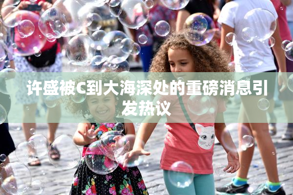 许盛被C到大海深处的重磅消息引发热议