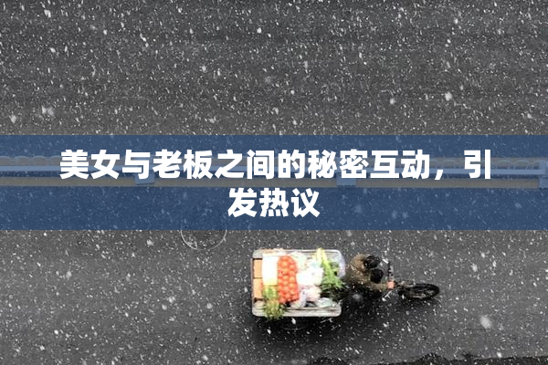 美女与老板之间的秘密互动，引发热议