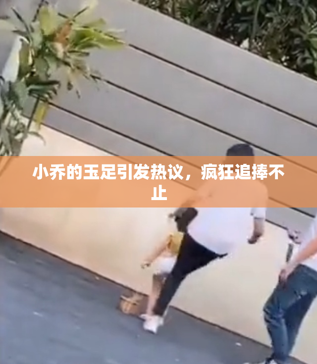 小乔的玉足引发热议，疯狂追捧不止