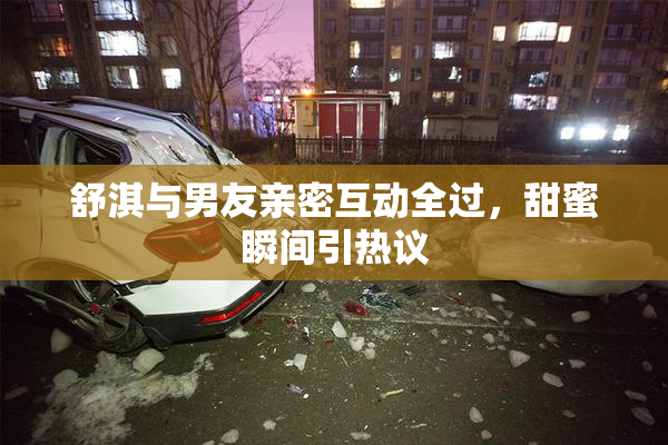 舒淇与男友亲密互动全过，甜蜜瞬间引热议