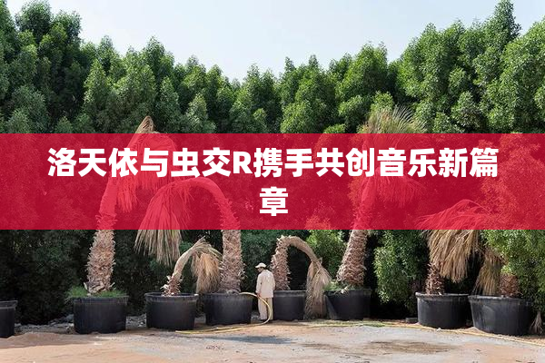 洛天依与虫交R携手共创音乐新篇章